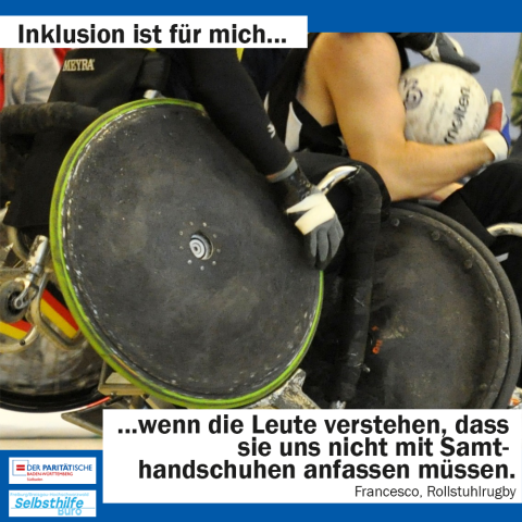 Ein Rugbyrollstuhl kracht von hinten in einen anderen rein, der hintere Spieler versucht den Ball des Gegners wegzunehmen. Darunter steht: "Inklusion ist für mich wenn die Leute verstehen, dass sie uns nicht mit Samthandschuhen anfassen müssen. Francesco, Rollstuhlrugby"