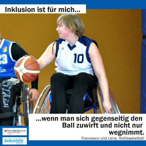 Eine Frau im Rollstuhl versucht beim Basketballspielen dribbelnd ihren Gegner abzuhängen. Darunter steht: "Inklusion ist für mich wenn man sich gegenseitig den Ball zuwirft und nicht nur wegnimmt. Francesco und Lena, Rollibasketball"
