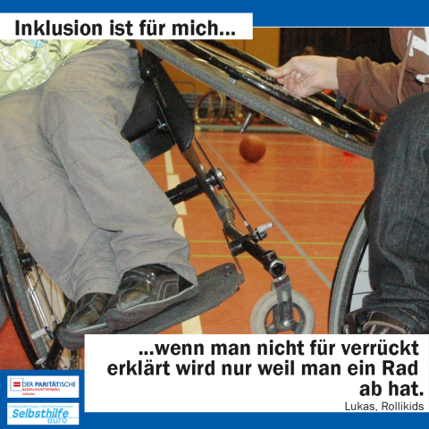 Ein Rollifahrer baut einem anderen Rollifahrer ein Rad ab, während dieser sich seitlich auf zwei Räder stellt. Darunter steht: "Inklusion ist für mich wenn man nicht für verrückt erklärt wird nur weil man ein Rad ab hat. Lukas, Rollikids"  