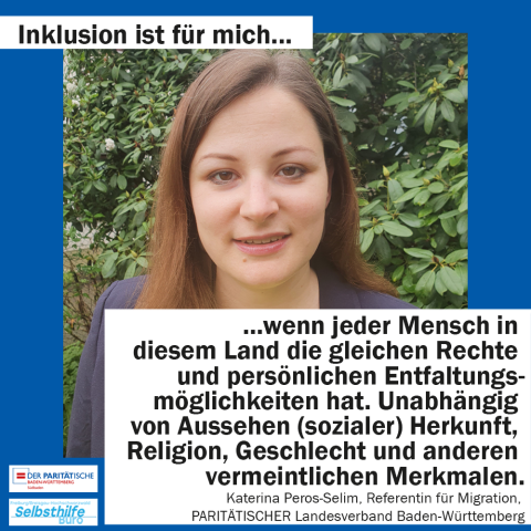 Eine Frau. Darunter steht: "Inklusion ist für mich wenn jeder Mensch in diesem Land die gleichen Rechte und persönlichen Entfaltungsmöglichkeiten hat. Unabhängig von Aussehen (sozialer) Herkunft, Religion, Geschlecht und anderen vermeintlichen Merkmalen. Katharina Peros-Selim, Referentin für Migration, PARITÄTISCHER Landesverband Baden-Württemberg"