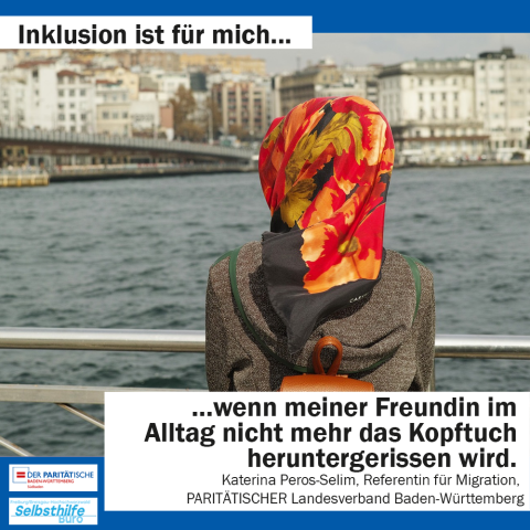 Eine Frau mit Kopftuch am Fluß. Darunter steht: "Inklusion ist für mich wenn meiner Freundin im Alltag nicht mehr das Kopftuch heruntergerissen wird. Katharina Peros-Selim, Referentin für Migration, PARITÄTISCHER Landesverband Baden-Württemberg"