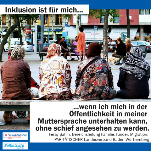 Vier Frauen von hinten mit Kopftüchern. Darunter steht: "Inklusion ist für mich wenn ich mich in der Öffentlichkeit in meiner Muttersprache unterhalten kann, ohne schief angesehen zu werden. Feray Sahin, Bereichsleitung Familie, Kinder, Migration, PARITÄTISCHER Landesverband Baden-Württemberg" 